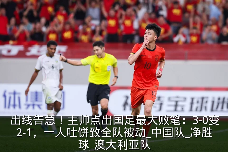 出线告急！主帅点出国足最大败笔：3-0变2-1，一人吐饼致全队被动_中国队_净胜球_澳大利亚队