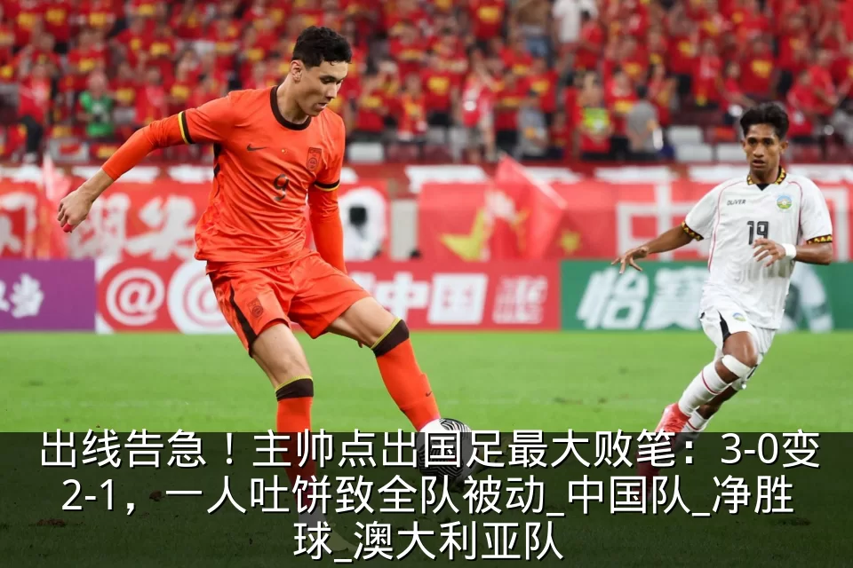 出线告急！主帅点出国足最大败笔：3-0变2-1，一人吐饼致全队被动_中国队_净胜球_澳大利亚队