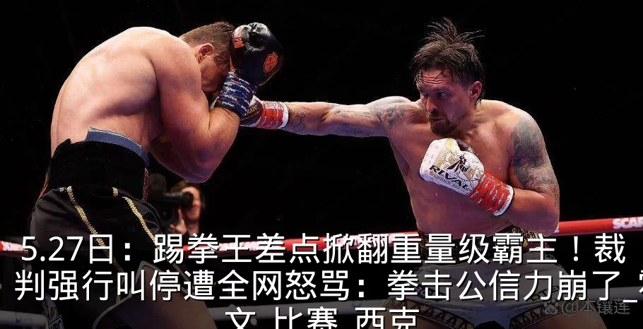 5.27日：踢拳王差点掀翻重量级霸主！裁判强行叫停遭全网怒骂：拳击公信力崩了_霍文_比赛_西克